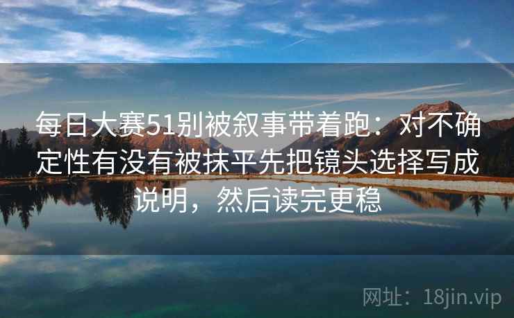 每日大赛51别被叙事带着跑：对不确定性有没有被抹平先把镜头选择写成说明，然后读完更稳