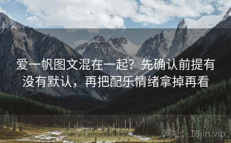 爱一帆图文混在一起？先确认前提有没有默认，再把配乐情绪拿掉再看